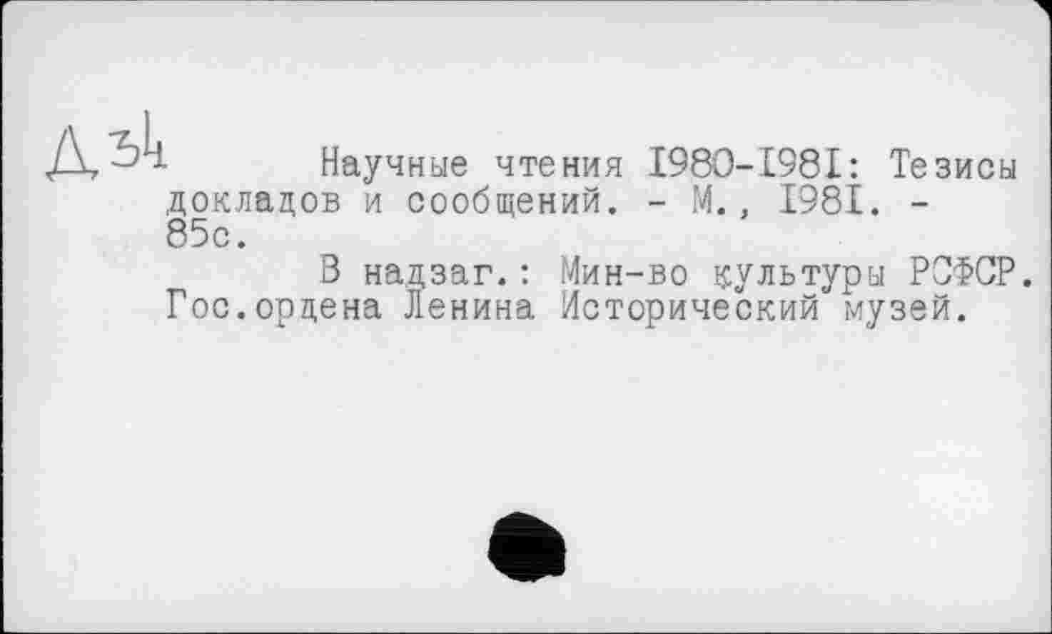 ﻿Научные чтения I980-I98I: Тезисы докладов и сообщений. - М. . 1981. -85с.
В надзаг.: Мин-во культуры РОФСР. Гос.ордена Ленина Исторический музей.